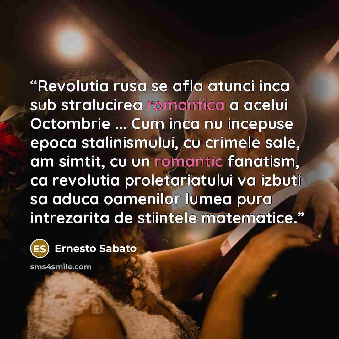“Revolutia rusa se afla atunci inca sub stralucirea romantica a acelui Octombrie ... Cum inca nu incepuse epoca stalinismului, cu crimele sale, am simtit, cu un romantic fanatism, ca revolutia proletariatului va izbuti sa aduca oamenilor lumea pura intrezarita de stiintele matematice.” quote by Ernesto Sabato