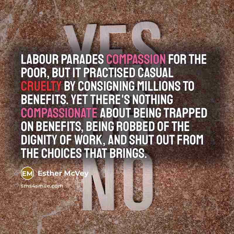 “Labour parades compassion for the poor, but it practised casual cruelty by consigning millions to benefits. Yet there's nothing compassionate about being trapped on benefits, being robbed of the dignity of work, and shut out from the choices that brings.” quote by Esther McVey