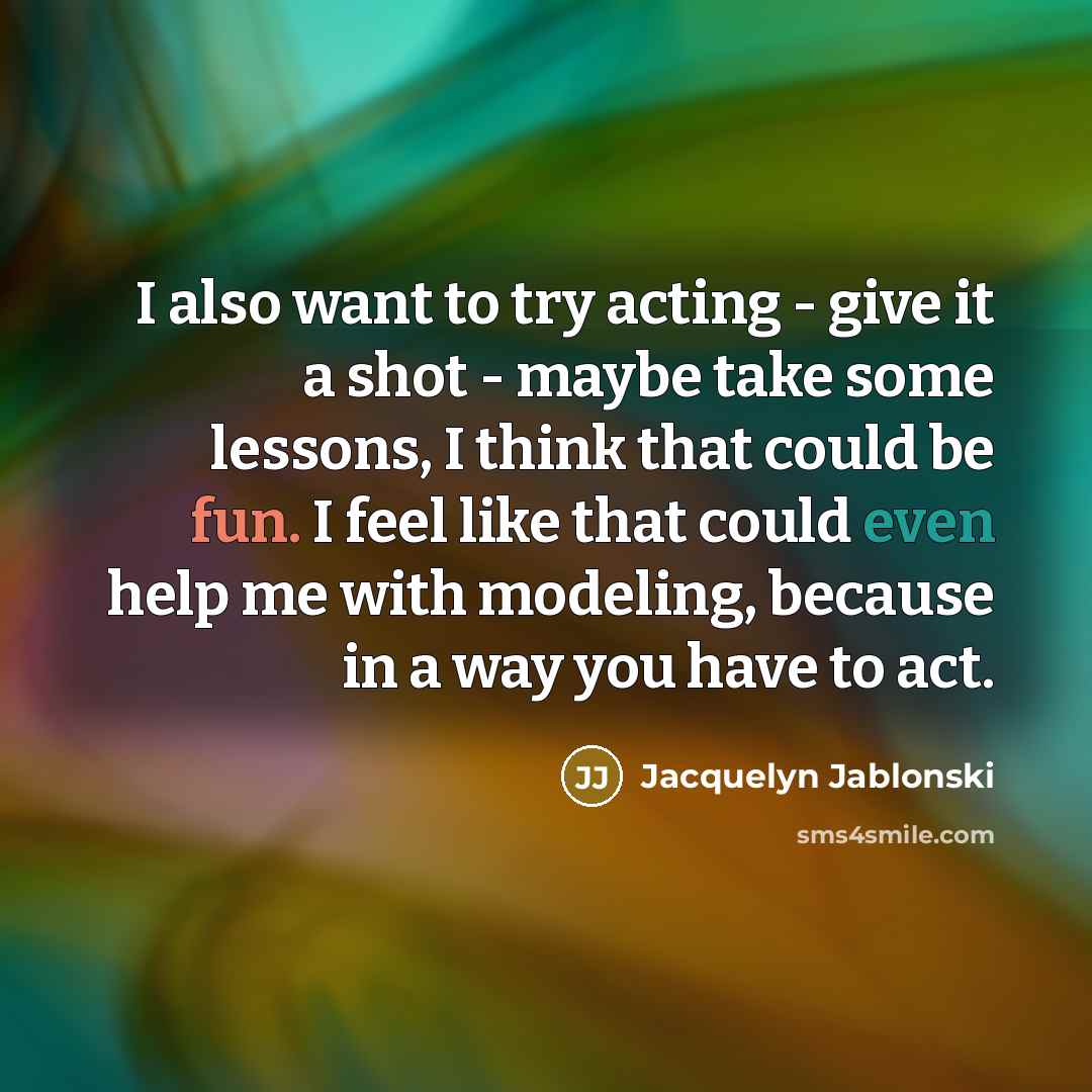 “I also want to try acting - give it a shot - maybe take some lessons, I think that could be fun. I feel like that could even help me with modeling, because in a way you have to act.” quote by Jacquelyn Jablonski
