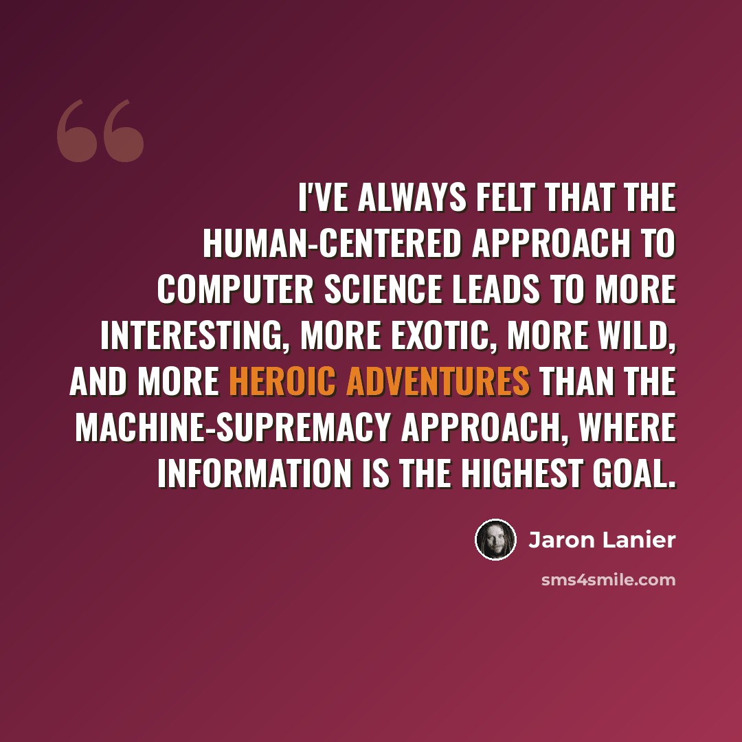 “I've always felt that the human-centered approach to computer science leads to more interesting, more exotic, more wild, and more heroic adventures than the machine-supremacy approach, where information is the highest goal.” quote by Jaron Lanier