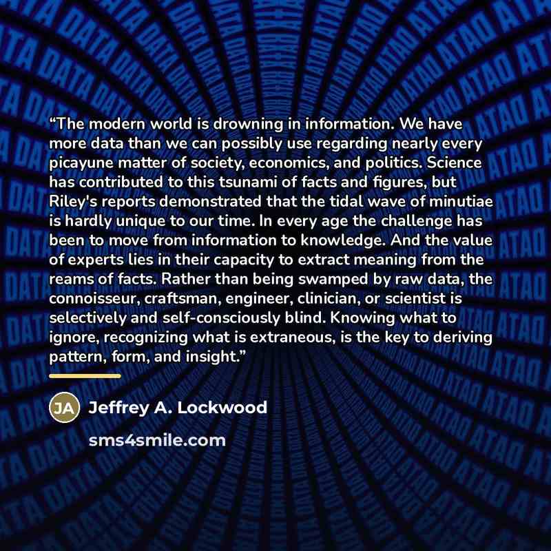 “The modern world is drowning in information. We have more data than we can possibly use regarding nearly every picayune matter of society, economics, and politics. Science has contributed to this tsunami of facts and figures, but Riley's reports demonstrated that the tidal wave of minutiae is…” quote by Jeffrey A. Lockwood