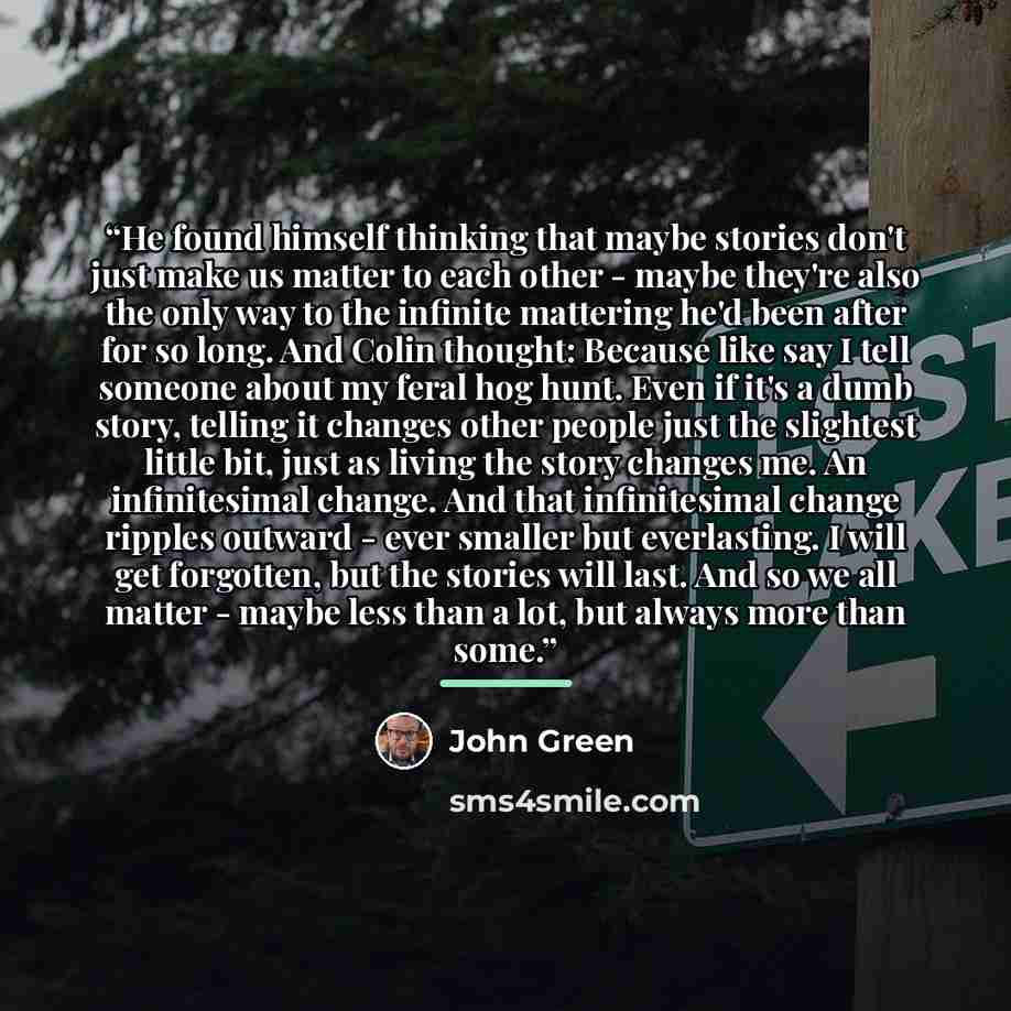 “He found himself thinking that maybe stories don't just make us matter to each other - maybe they're also the only way to the infinite mattering he'd been after for so long. And Colin thought: Because like say I tell someone about my feral hog hunt. Even if it's a dumb story, telling it changes…” quote by John Green