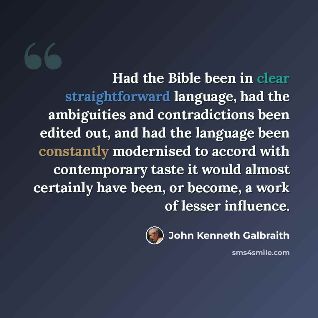 “Had the Bible been in clear straightforward language, had the ambiguities and contradictions been edited out, and had the language been constantly modernised to accord with contemporary taste it would almost certainly have been, or become, a work of lesser influence.” quote by John Kenneth Galbraith