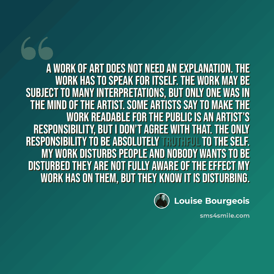 “A work of art does not need an explanation. The work has to speak for itself. The work may be subject to many interpretations, but only one was in the mind of the artist. Some artists say to make the work readable for the public is an artist’s responsibility, but I don’t agree with that. The only…” quote by Louise Bourgeois