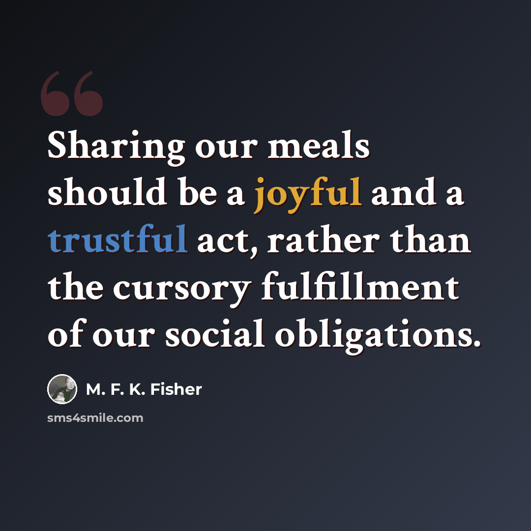 “Sharing our meals should be a joyful and a trustful act, rather than the cursory fulfillment of our social obligations.” quote by M. F. K. Fisher