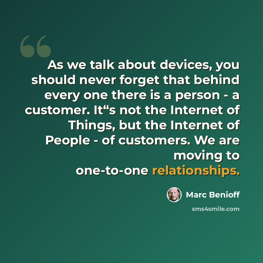 “As we talk about devices, you should never forget that behind every one there is a person - a customer. It“s not the Internet of Things, but the Internet of People - of customers. We are moving to one-to-one relationships.” quote by Marc Benioff