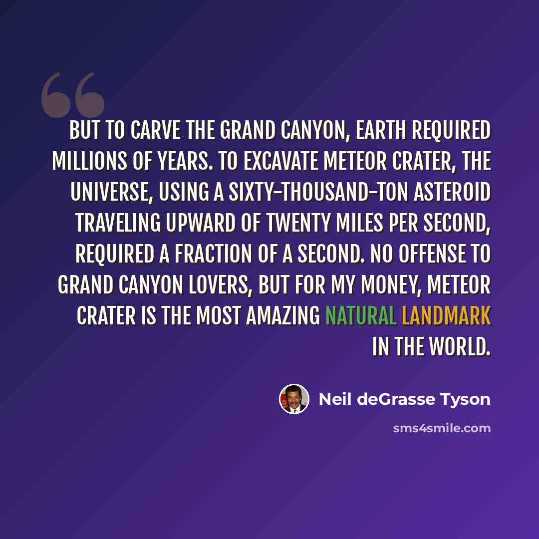 “But to carve the Grand Canyon, Earth required millions of years. To excavate Meteor Crater, the universe, using a sixty-thousand-ton asteroid traveling upward of twenty miles per second, required a fraction of a second. No offense to Grand Canyon lovers, but for my money, Meteor Crater is the most…” quote by Neil deGrasse Tyson