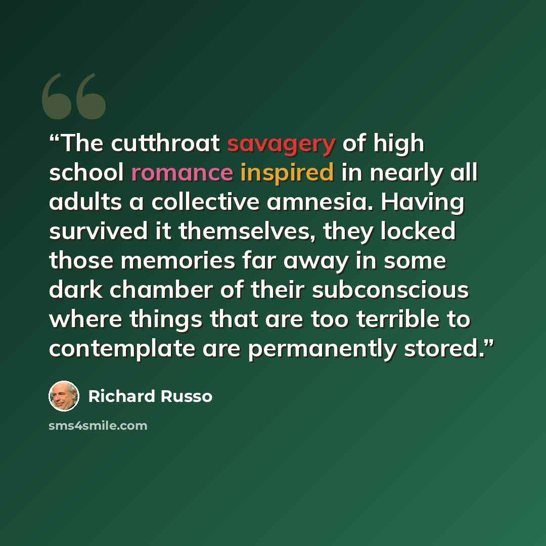 “The cutthroat savagery of high school romance inspired in nearly all adults a collective amnesia. Having survived it themselves, they locked those memories far away in some dark chamber of their subconscious where things that are too terrible to contemplate are permanently stored.” quote by Richard Russo