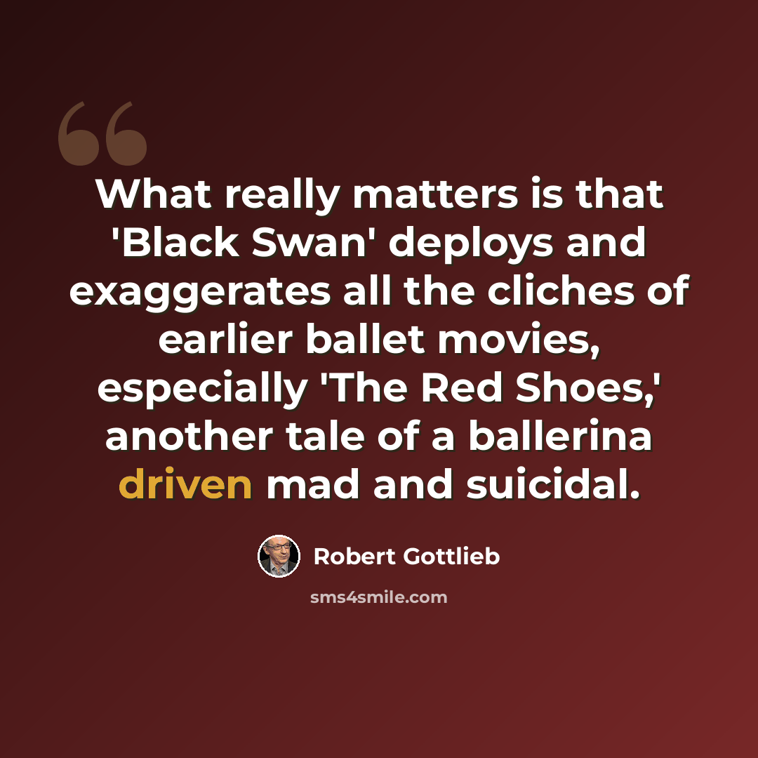 “What really matters is that 'Black Swan' deploys and exaggerates all the cliches of earlier ballet movies, especially 'The Red Shoes,' another tale of a ballerina driven mad and suicidal.” quote by Robert Gottlieb