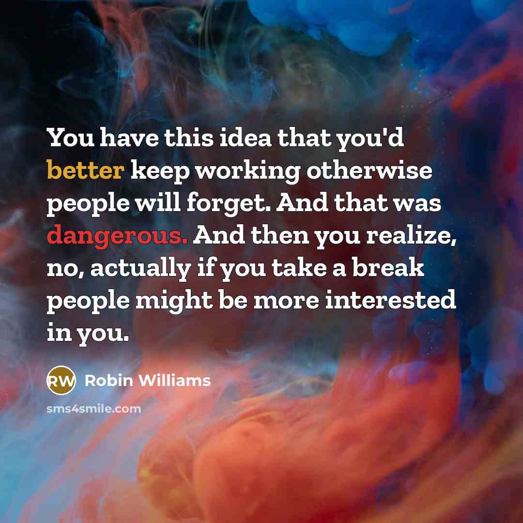 “You have this idea that you'd better keep working otherwise people will forget. And that was dangerous. And then you realize, no, actually if you take a break people might be more interested in you.” quote by Robin Williams