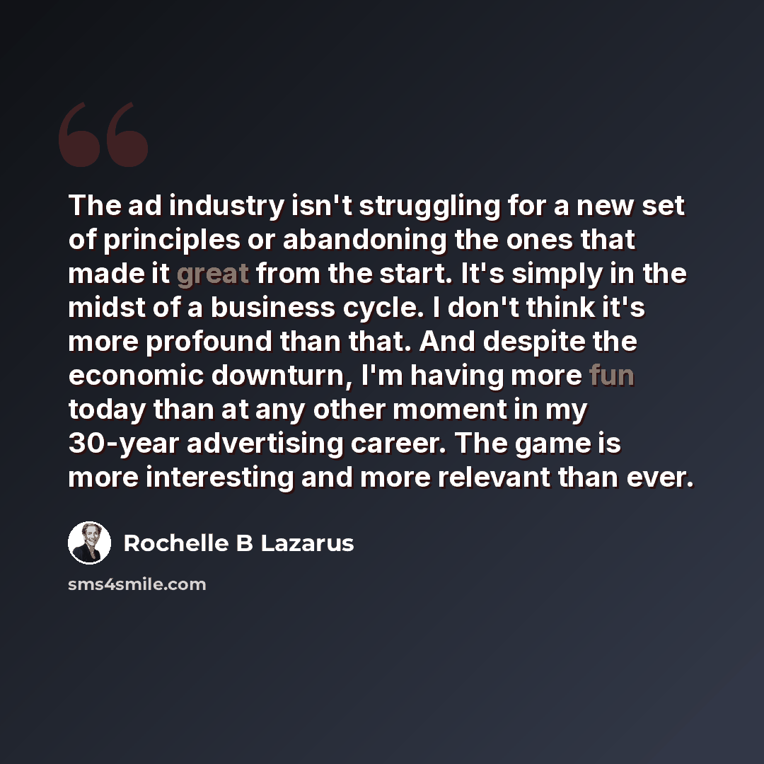 “The ad industry isn't struggling for a new set of principles or abandoning the ones that made it great from the start. It's simply in the midst of a business cycle. I don't think it's more profound than that. And despite the economic downturn, I'm having more fun today than at any other moment in…” quote by Rochelle B Lazarus