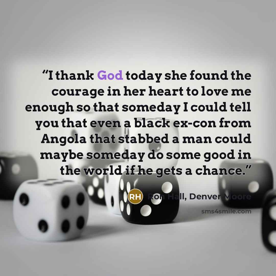 “I thank God today she found the courage in her heart to love me enough so that someday I could tell you that even a black ex-con from Angola that stabbed a man could maybe someday do some good in the world if he gets a chance.” quote by Ron Hall, Denver Moore