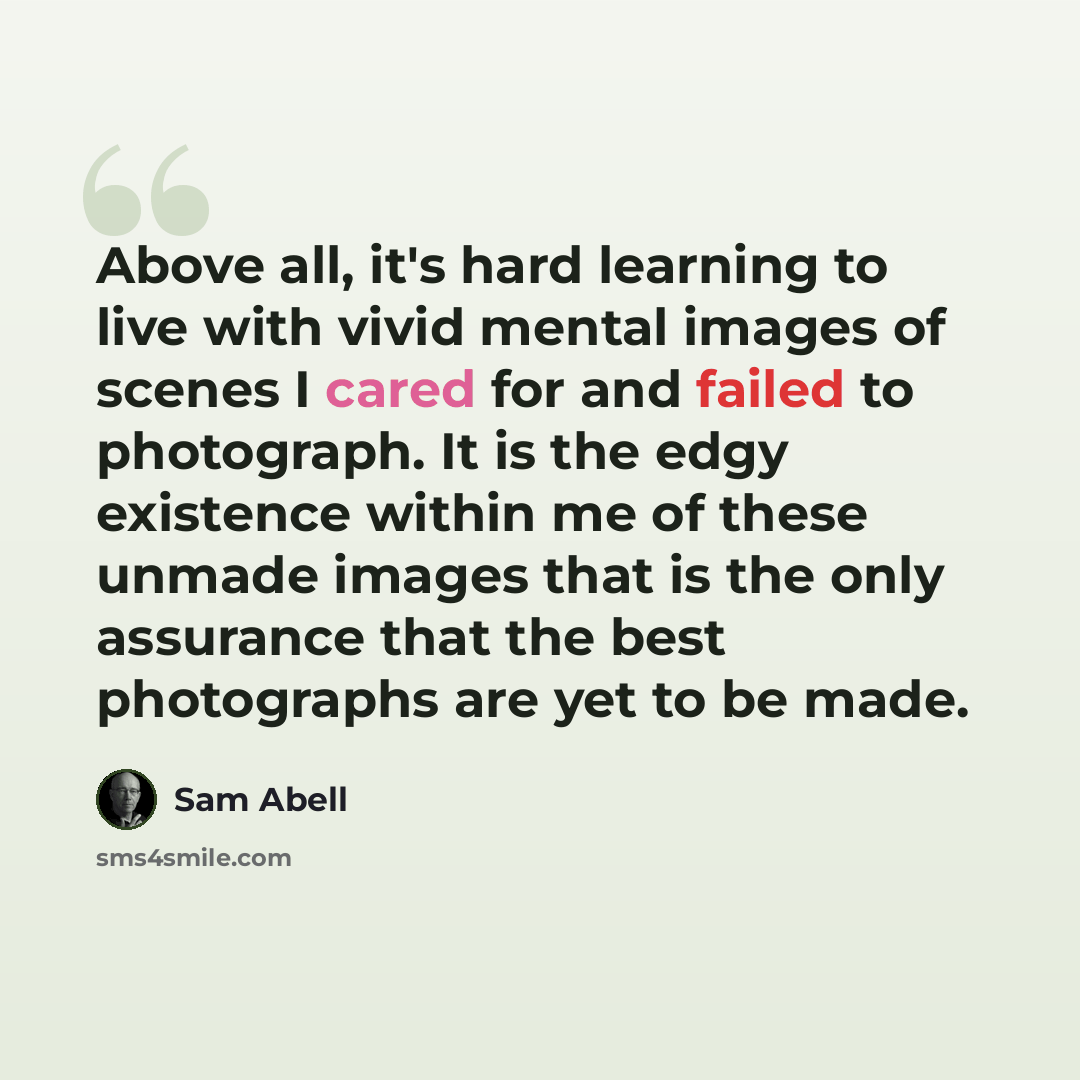 “Above all, it's hard learning to live with vivid mental images of scenes I cared for and failed to photograph. It is the edgy existence within me of these unmade images that is the only assurance that the best photographs are yet to be made.” quote by Sam Abell