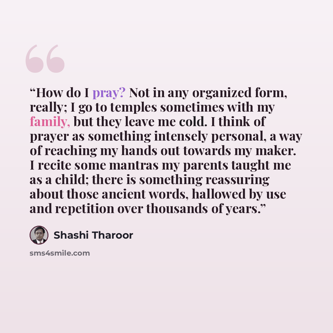 “How do I pray? Not in any organized form, really; I go to temples sometimes with my family, but they leave me cold. I think of prayer as something intensely personal, a way of reaching my hands out towards my maker. I recite some mantras my parents taught me as a child; there is something…” quote by Shashi Tharoor