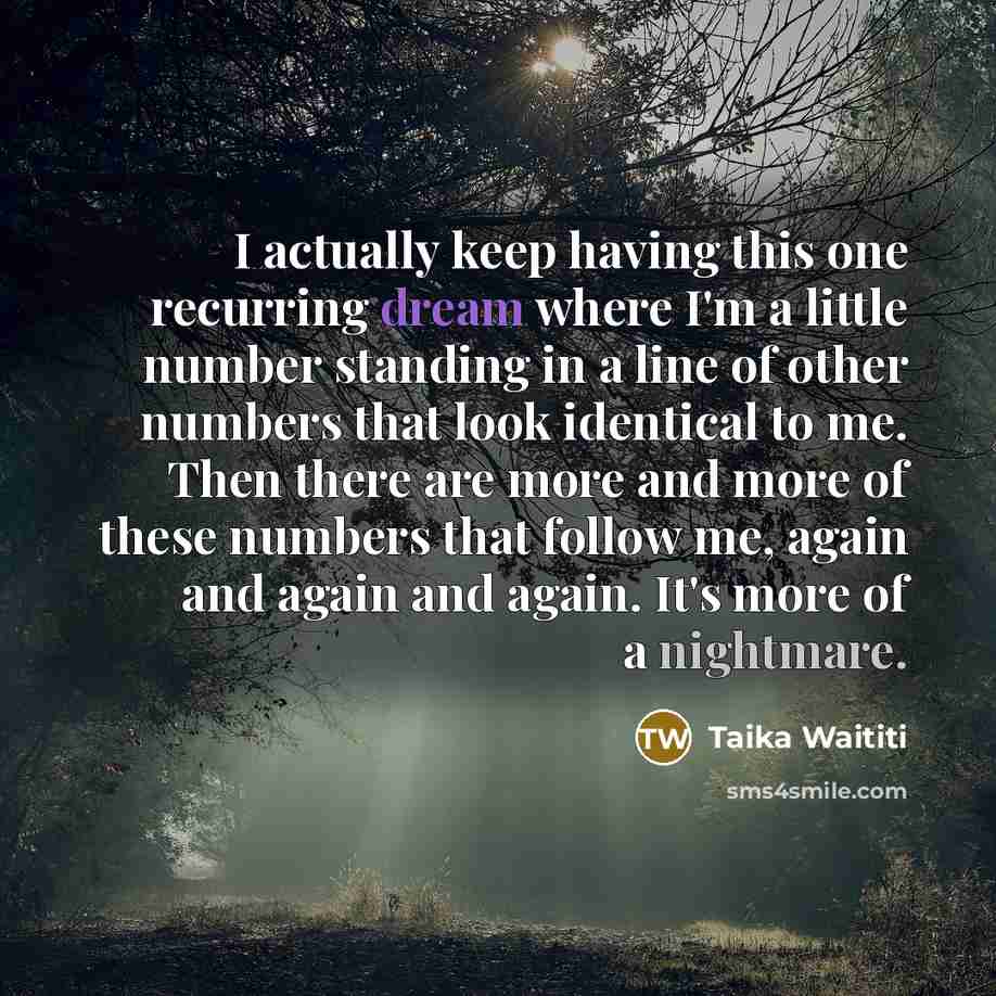 “I actually keep having this one recurring dream where I'm a little number standing in a line of other numbers that look identical to me. Then there are more and more of these numbers that follow me, again and again and again. It's more of a nightmare.” quote by Taika Waititi