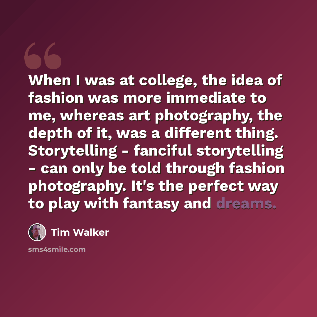 “When I was at college, the idea of fashion was more immediate to me, whereas art photography, the depth of it, was a different thing. Storytelling - fanciful storytelling - can only be told through fashion photography. It's the perfect way to play with fantasy and dreams.” quote by Tim Walker