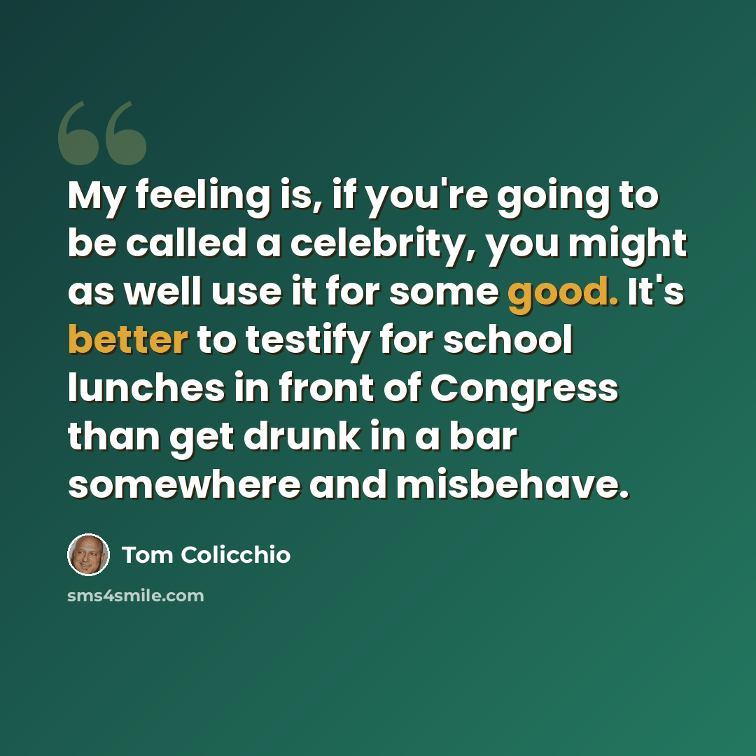 “My feeling is, if you're going to be called a celebrity, you might as well use it for some good. It's better to testify for school lunches in front of Congress than get drunk in a bar somewhere and misbehave.” quote by Tom Colicchio