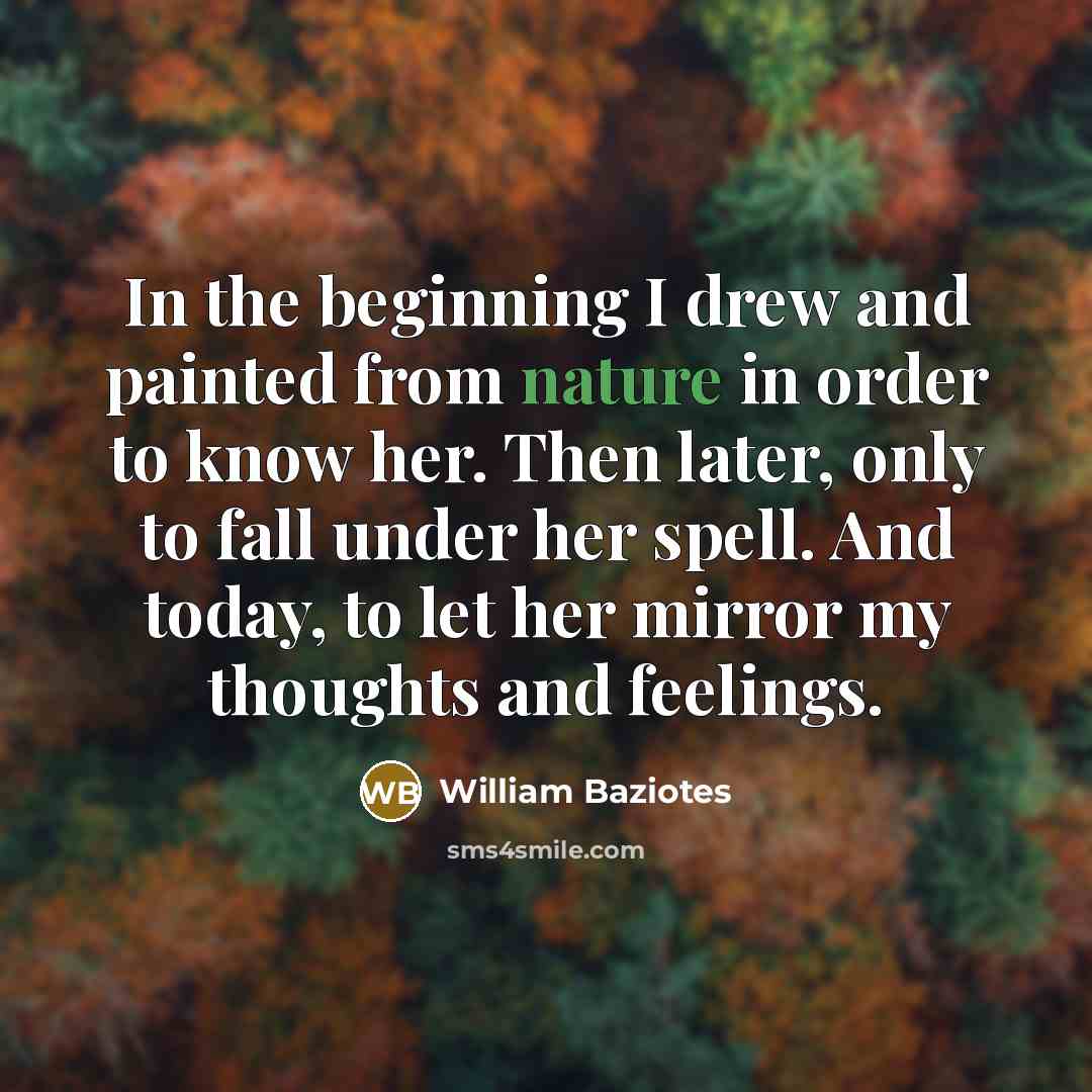 “In the beginning I drew and painted from nature in order to know her. Then later, only to fall under her spell. And today, to let her mirror my thoughts and feelings.” quote by William Baziotes