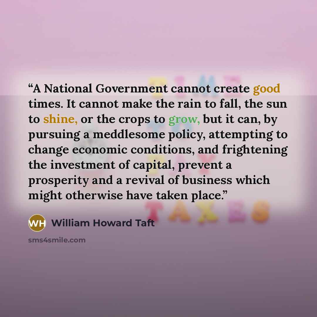 “A National Government cannot create good times. It cannot make the rain to fall, the sun to shine, or the crops to grow, but it can, by pursuing a meddlesome policy, attempting to change economic conditions, and frightening the investment of capital, prevent a prosperity and a revival of business…” quote by William Howard Taft