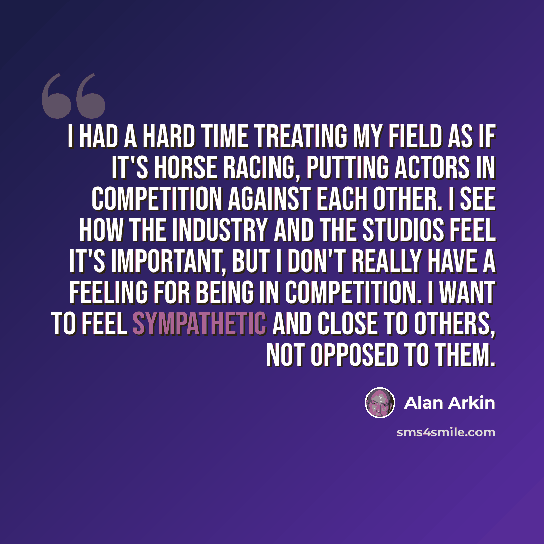 “I had a hard time treating my field as if it's horse racing, putting actors in competition against each other. I see how the industry and the studios feel it's important, but I don't really have a feeling for being in competition. I want to feel sympathetic and close to others, not opposed to them.” quote by Alan Arkin