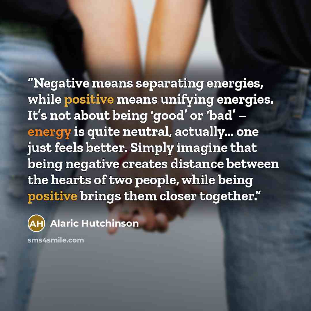 “Negative means separating energies, while positive means unifying energies. It’s not about being ‘good’ or ‘bad’ – energy is quite neutral, actually… one just feels better. Simply imagine that being negative creates distance between the hearts of two people, while being positive brings them closer…” quote by Alaric Hutchinson