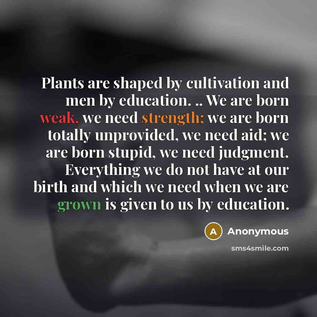 “Plants are shaped by cultivation and men by education. .. We are born weak, we need strength; we are born totally unprovided, we need aid; we are born stupid, we need judgment. Everything we do not have at our birth and which we need when we are grown is given to us by education.” quote by Anonymous