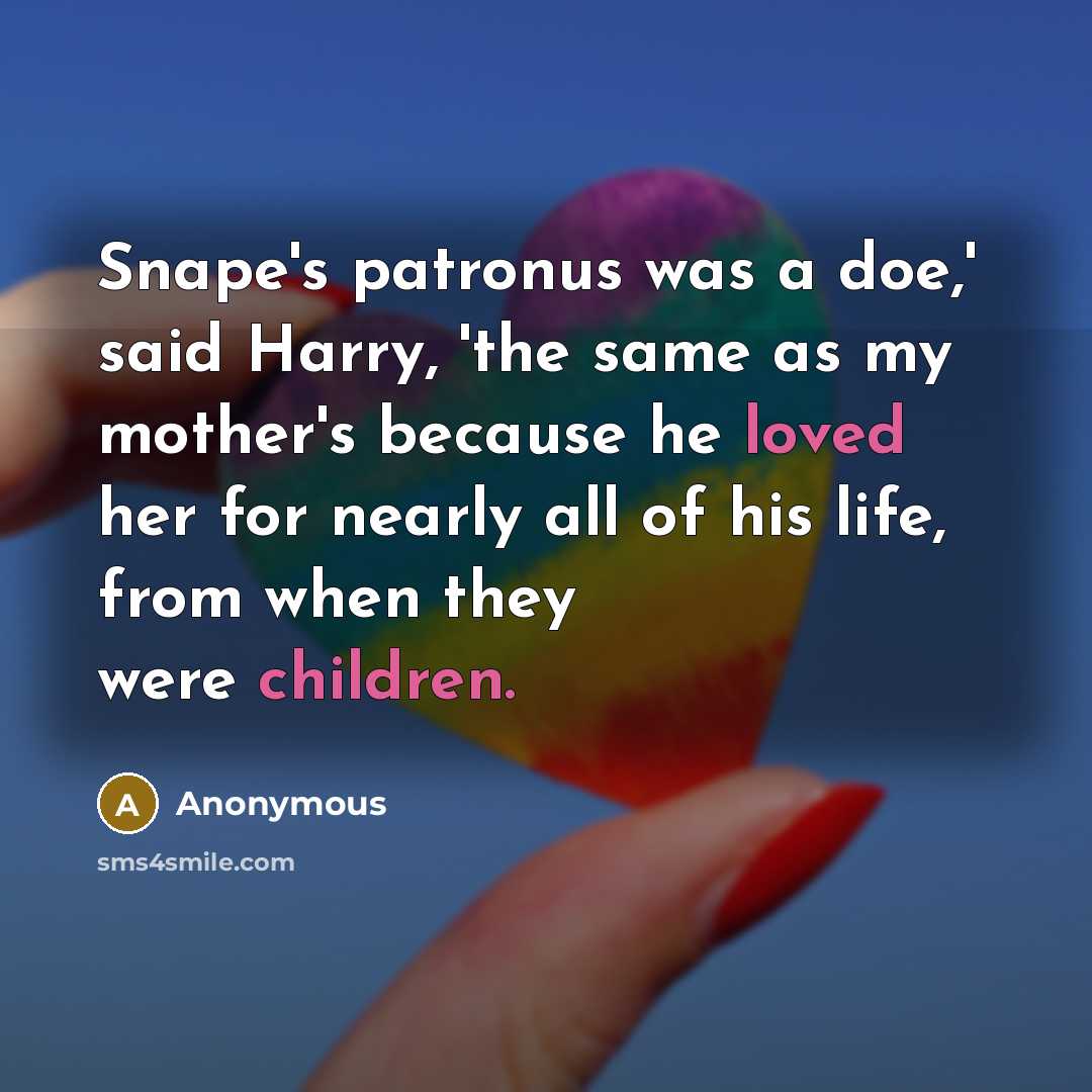 “Snape's patronus was a doe,' said Harry, 'the same as my mother's because he loved her for nearly all of his life, from when they were children.” quote by Anonymous