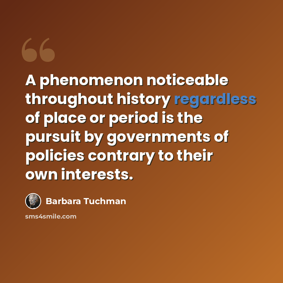 “A phenomenon noticeable throughout history regardless of place or period is the pursuit by governments of policies contrary to their own interests.” quote by Barbara Tuchman