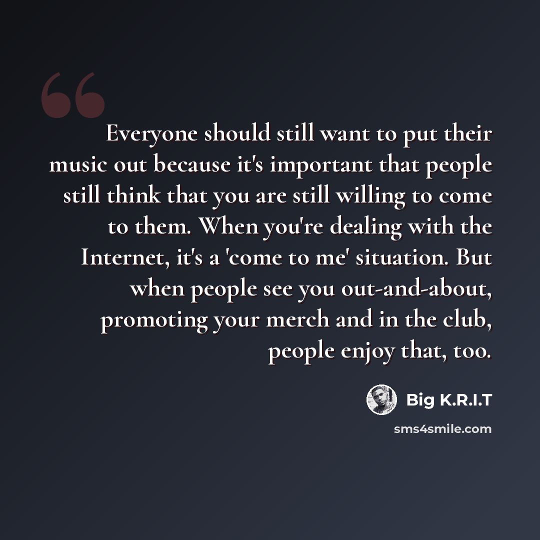 “Everyone should still want to put their music out because it's important that people still think that you are still willing to come to them. When you're dealing with the Internet, it's a 'come to me' situation. But when people see you out-and-about, promoting your merch and in the club, people…” quote by Big K.R.I.T
