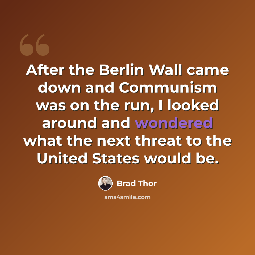 “After the Berlin Wall came down and Communism was on the run, I looked around and wondered what the next threat to the United States would be.” quote by Brad Thor