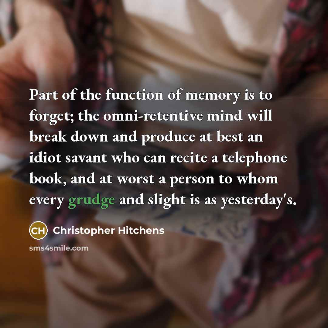 “Part of the function of memory is to forget; the omni-retentive mind will break down and produce at best an idiot savant who can recite a telephone book, and at worst a person to whom every grudge and slight is as yesterday's.” quote by Christopher Hitchens