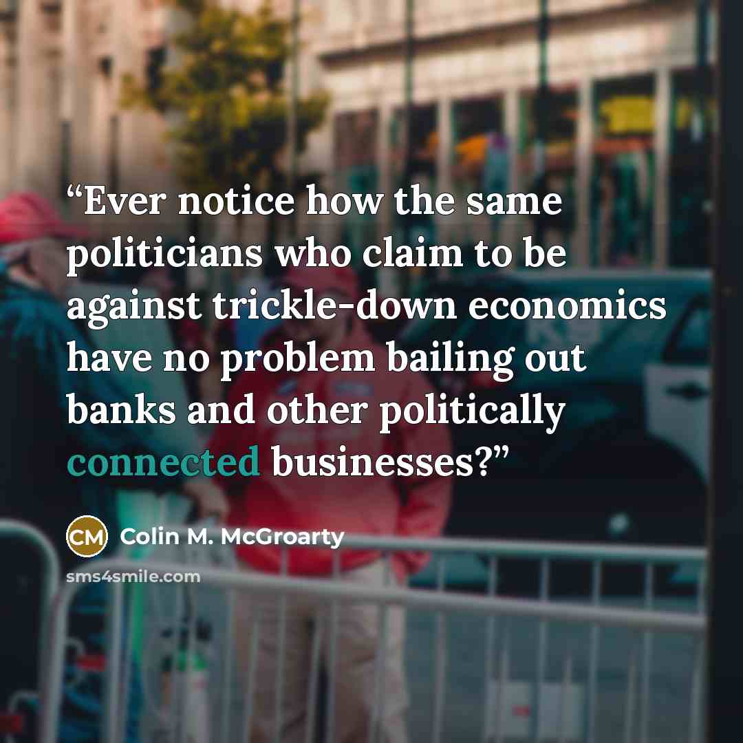 “Ever notice how the same politicians who claim to be against trickle-down economics have no problem bailing out banks and other politically connected businesses?” quote by Colin M. McGroarty