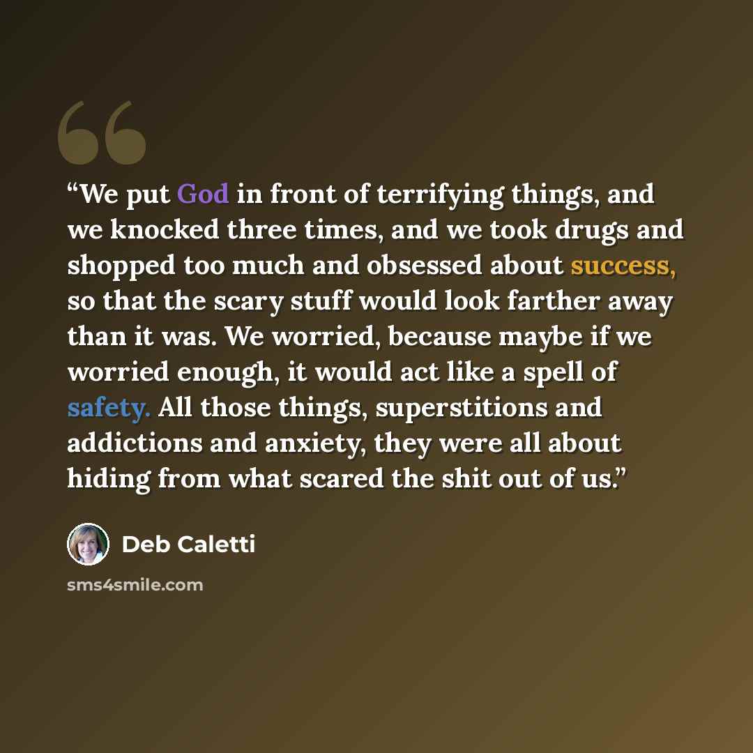 “We put God in front of terrifying things, and we knocked three times, and we took drugs and shopped too much and obsessed about success, so that the scary stuff would look farther away than it was. We worried, because maybe if we worried enough, it would act like a spell of safety. All those…” quote by Deb Caletti