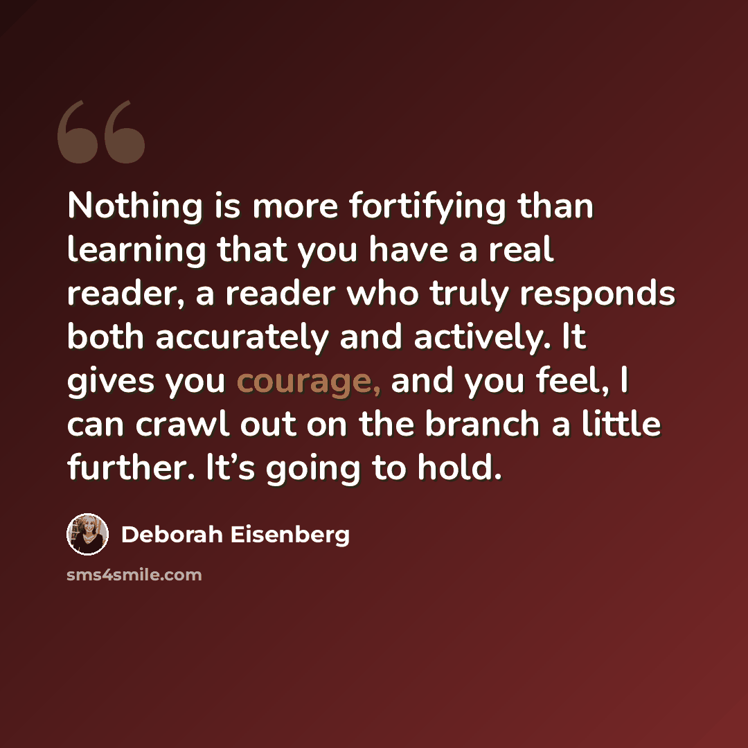 “Nothing is more fortifying than learning that you have a real reader, a reader who truly responds both accurately and actively. It gives you courage, and you feel, I can crawl out on the branch a little further. It’s going to hold.” quote by Deborah Eisenberg