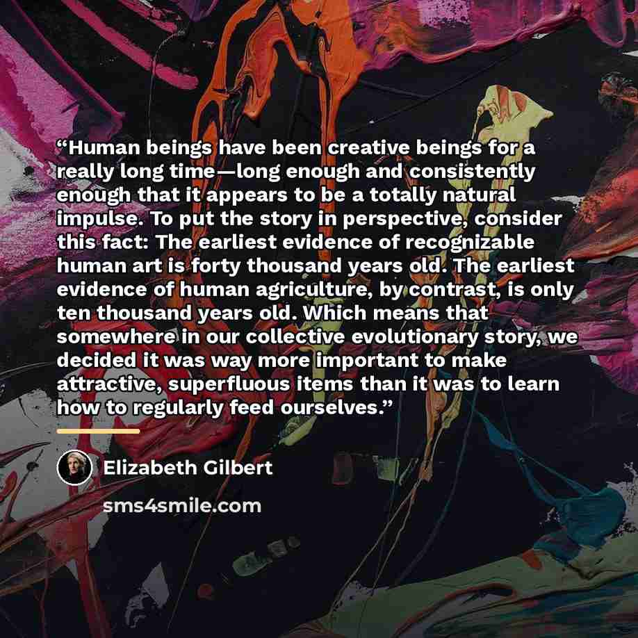 “Human beings have been creative beings for a really long time—long enough and consistently enough that it appears to be a totally natural impulse. To put the story in perspective, consider this fact: The earliest evidence of recognizable human art is forty thousand years old. The earliest evidence…” quote by Elizabeth Gilbert