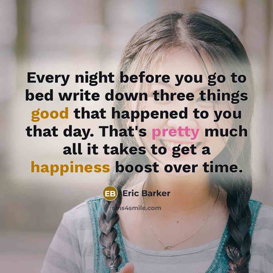 “Every night before you go to bed write down three things good that happened to you that day. That's pretty much all it takes to get a happiness boost over time.” quote by Eric Barker