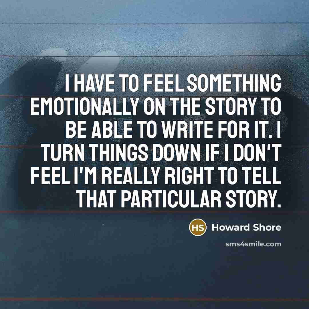 “I have to feel something emotionally on the story to be able to write for it. I turn things down if I don't feel I'm really right to tell that particular story.” quote by Howard Shore