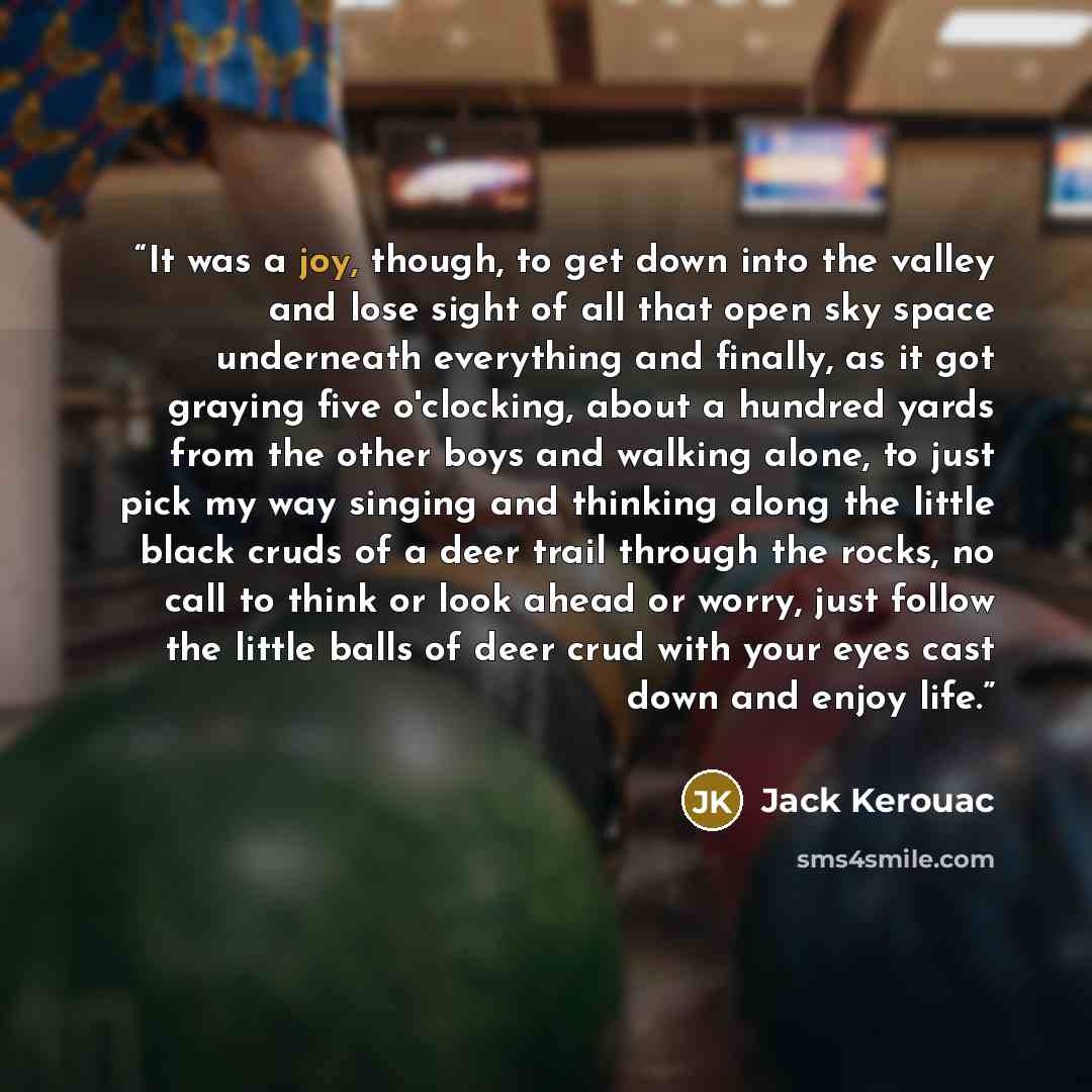 “It was a joy, though, to get down into the valley and lose sight of all that open sky space underneath everything and finally, as it got graying five o'clocking, about a hundred yards from the other boys and walking alone, to just pick my way singing and thinking along the little black cruds of a…” quote by Jack Kerouac