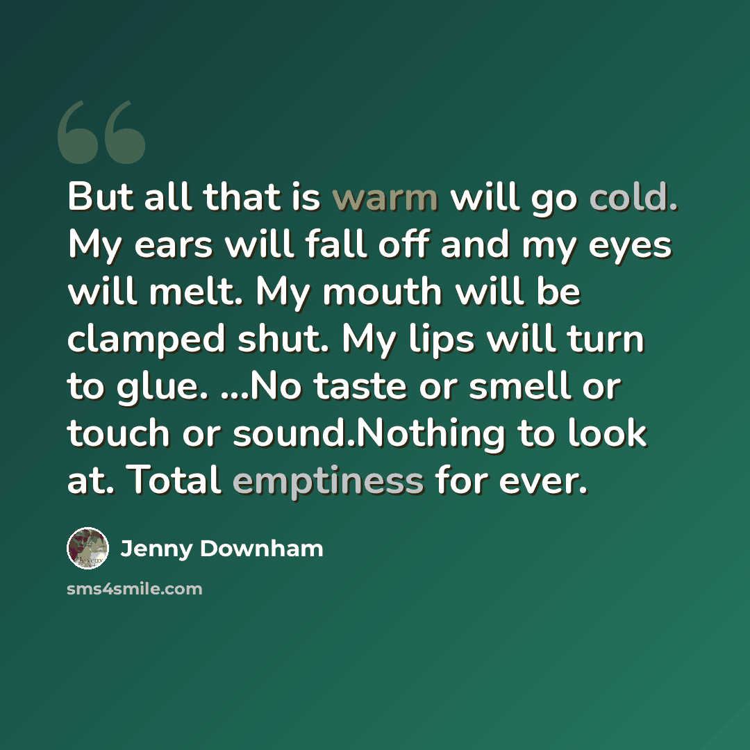 “But all that is warm will go cold. My ears will fall off and my eyes will melt. My mouth will be clamped shut. My lips will turn to glue. ...No taste or smell or touch or sound.Nothing to look at. Total emptiness for ever.” quote by Jenny Downham