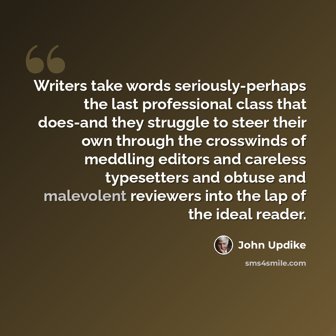“Writers take words seriously-perhaps the last professional class that does-and they struggle to steer their own through the crosswinds of meddling editors and careless typesetters and obtuse and malevolent reviewers into the lap of the ideal reader.” quote by John Updike