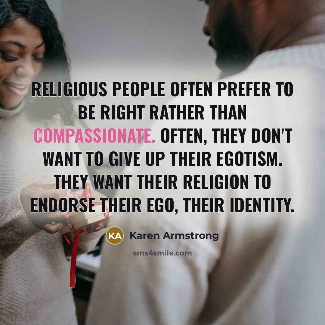 “Religious people often prefer to be right rather than compassionate. Often, they don't want to give up their egotism. They want their religion to endorse their ego, their identity.” quote by Karen Armstrong