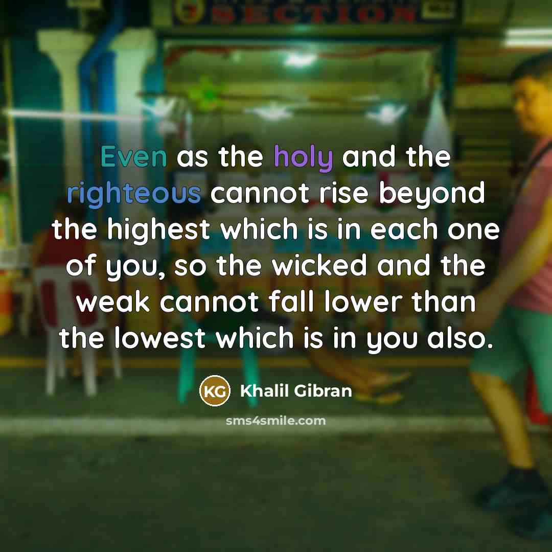 “Even as the holy and the righteous cannot rise beyond the highest which is in each one of you, so the wicked and the weak cannot fall lower than the lowest which is in you also.” quote by Khalil Gibran