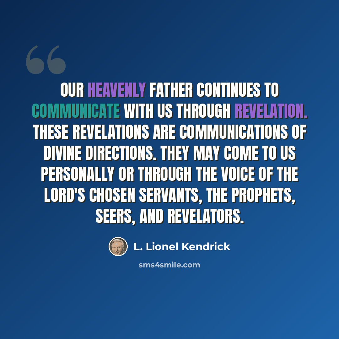 “Our Heavenly Father continues to communicate with us through revelation. These revelations are communications of divine directions. They may come to us personally or through the voice of the Lord's chosen servants, the prophets, seers, and revelators.” quote by L. Lionel Kendrick