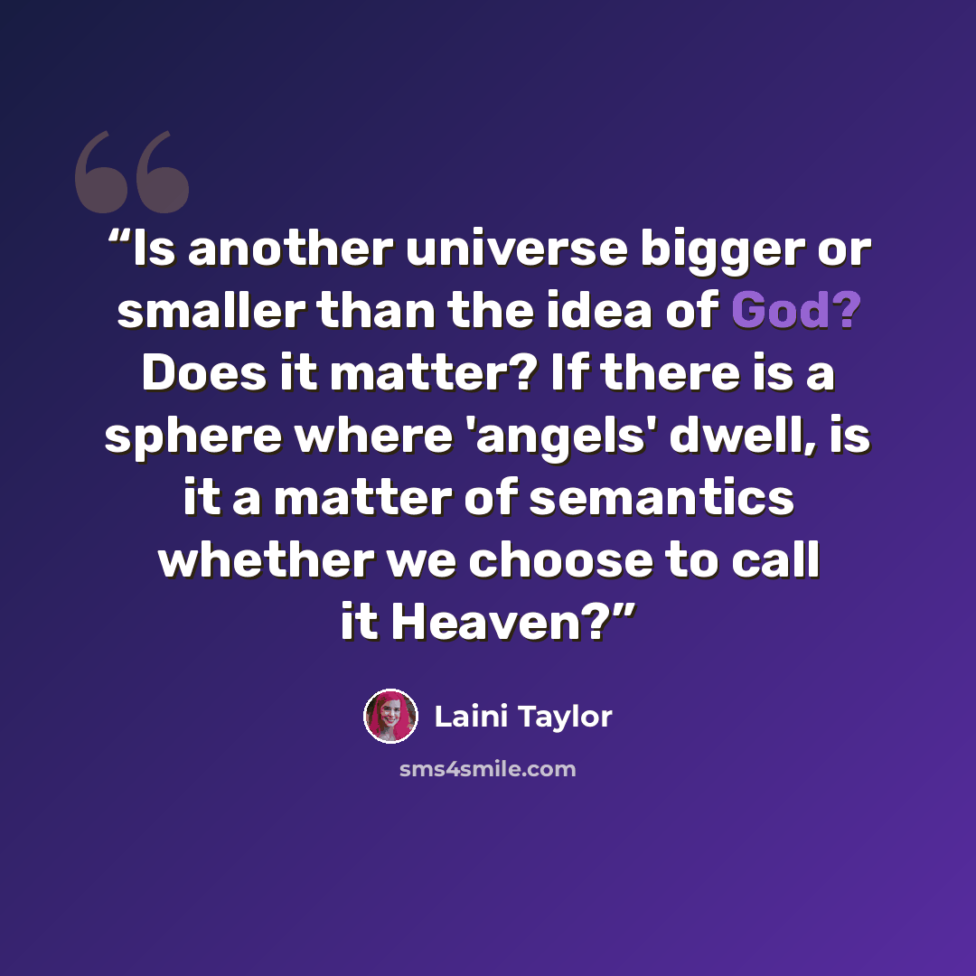 “Is another universe bigger or smaller than the idea of God? Does it matter? If there is a sphere where 'angels' dwell, is it a matter of semantics whether we choose to call it Heaven?” quote by Laini Taylor