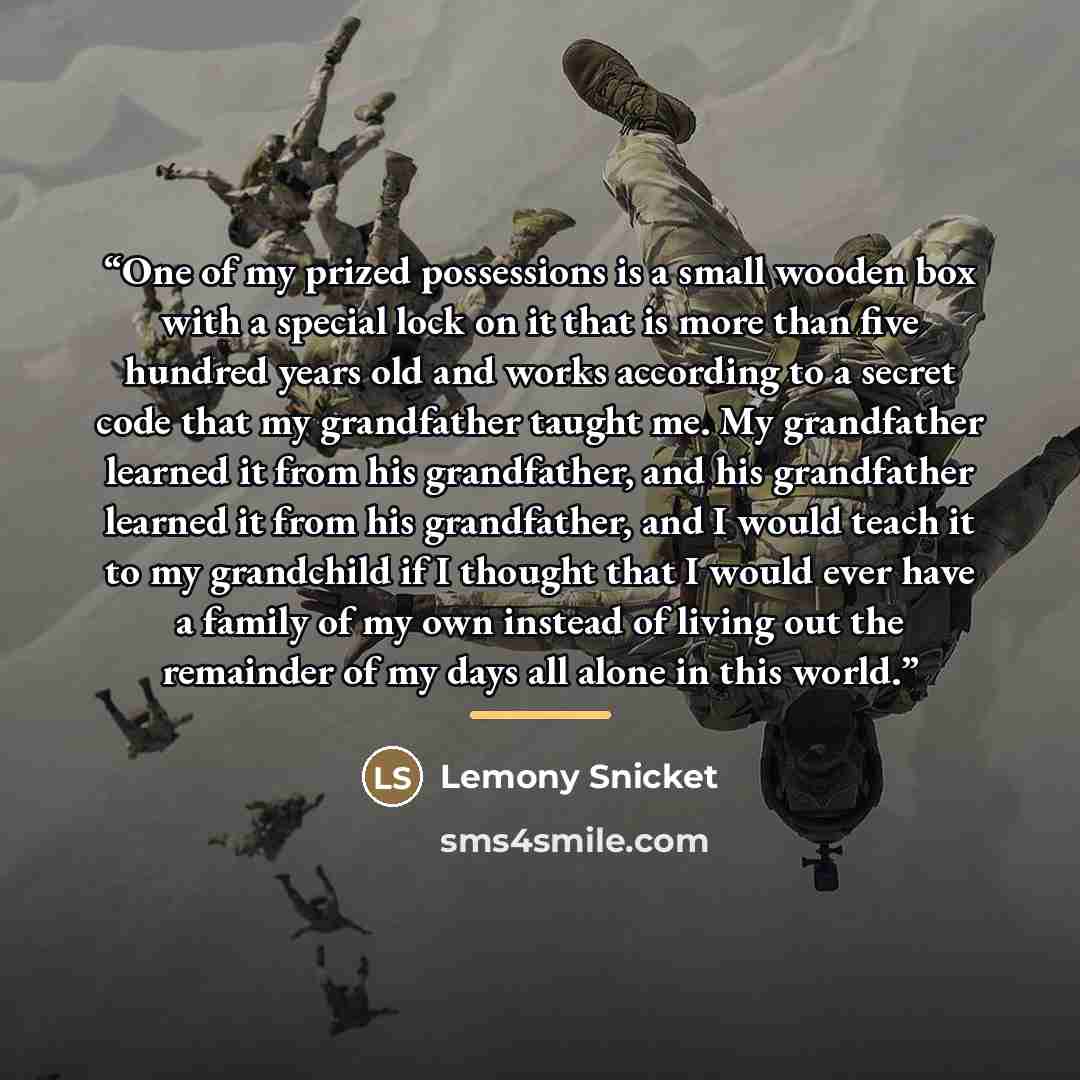“One of my prized possessions is a small wooden box with a special lock on it that is more than five hundred years old and works according to a secret code that my grandfather taught me. My grandfather learned it from his grandfather, and his grandfather learned it from his grandfather, and I would…” quote by Lemony Snicket