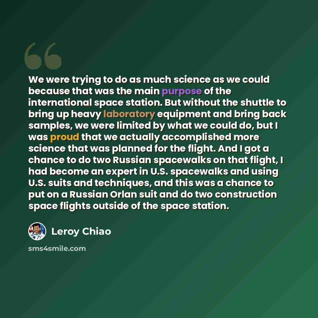 “We were trying to do as much science as we could because that was the main purpose of the international space station. But without the shuttle to bring up heavy laboratory equipment and bring back samples, we were limited by what we could do, but I was proud that we actually accomplished more…” quote by Leroy Chiao