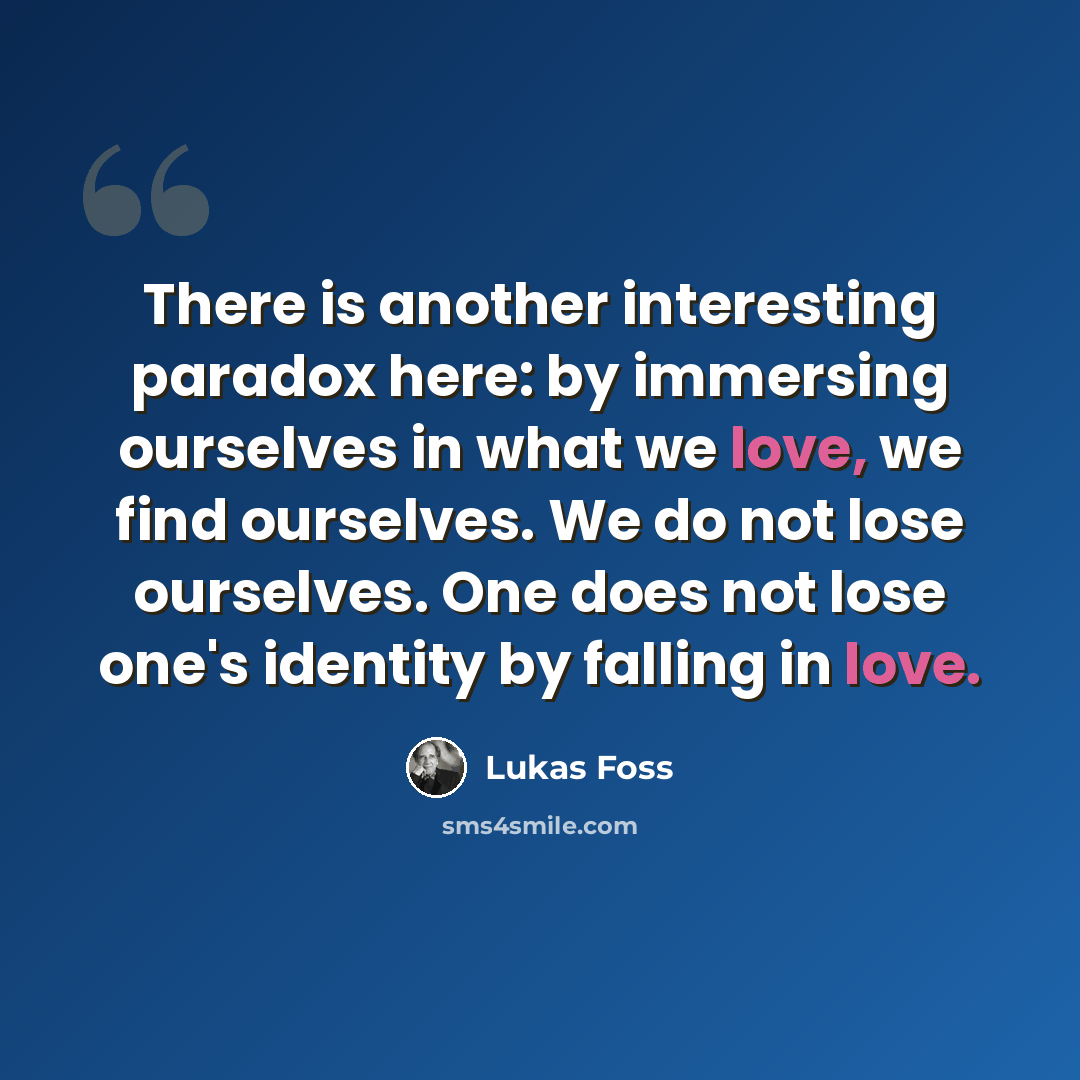 “There is another interesting paradox here: by immersing ourselves in what we love, we find ourselves. We do not lose ourselves. One does not lose one's identity by falling in love.” quote by Lukas Foss