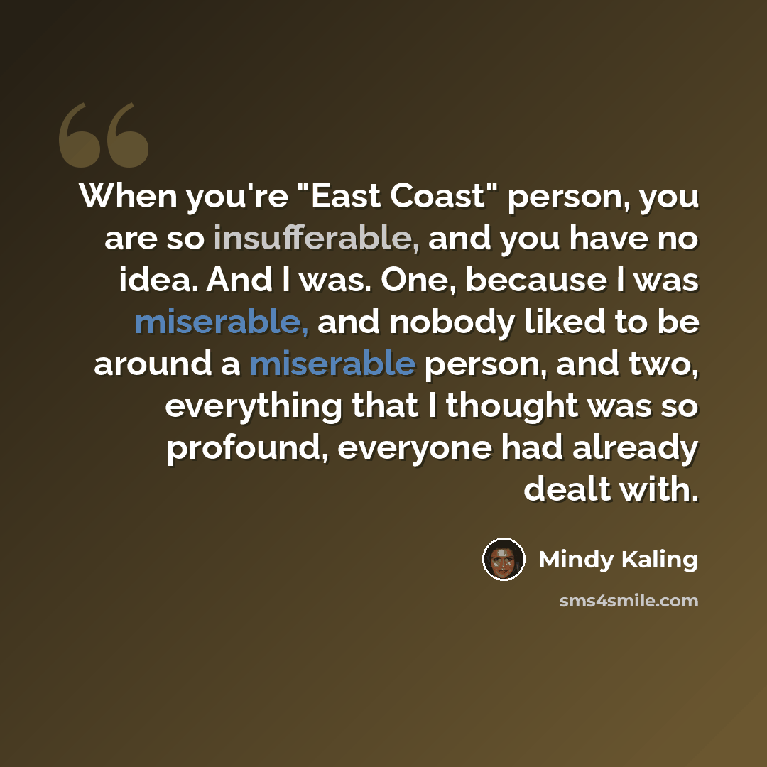 “When you're "East Coast" person, you are so insufferable, and you have no idea. And I was. One, because I was miserable, and nobody liked to be around a miserable person, and two, everything that I thought was so profound, everyone had already dealt with.” quote by Mindy Kaling