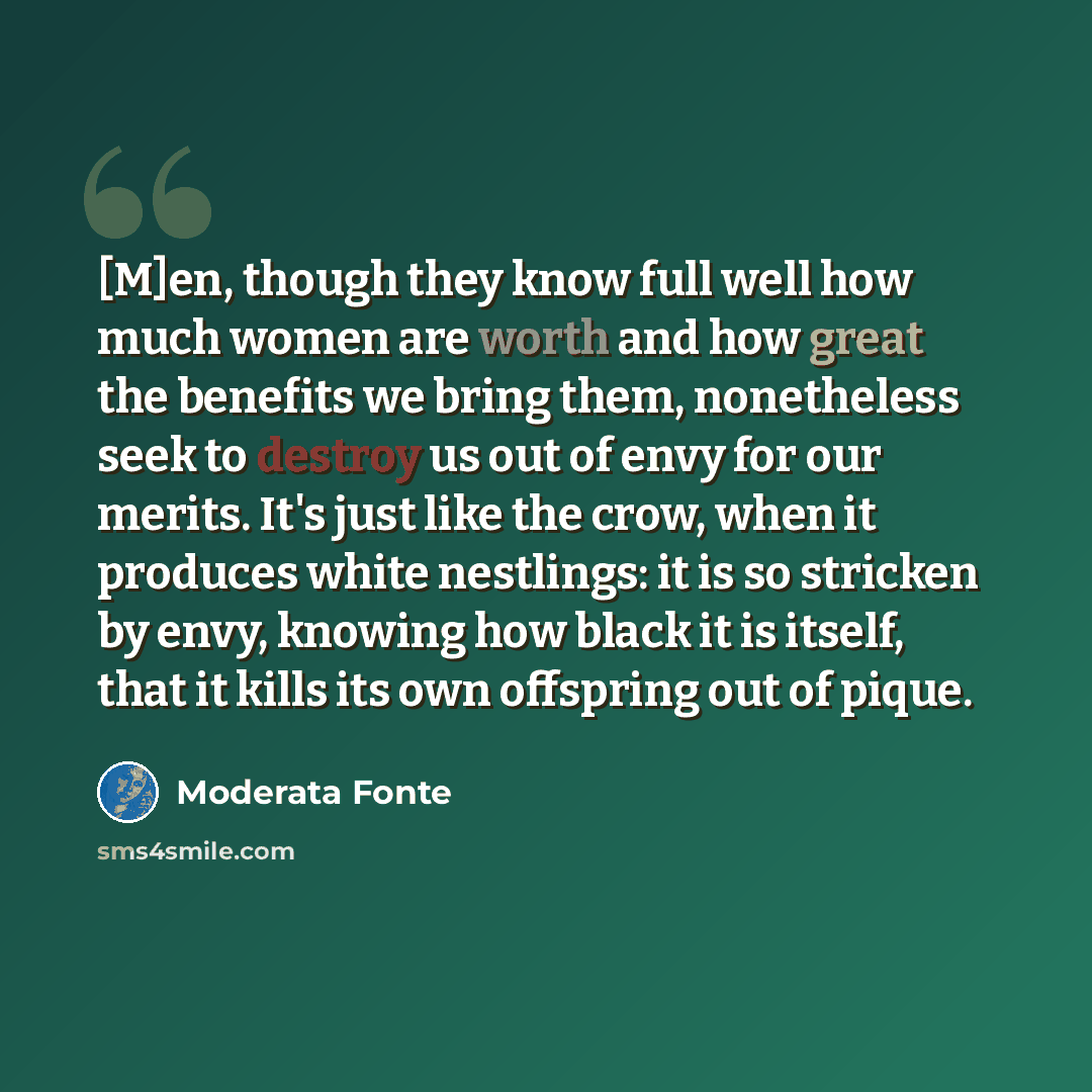 “[M]en, though they know full well how much women are worth and how great the benefits we bring them, nonetheless seek to destroy us out of envy for our merits. It's just like the crow, when it produces white nestlings: it is so stricken by envy, knowing how black it is itself, that it kills its…” quote by Moderata Fonte