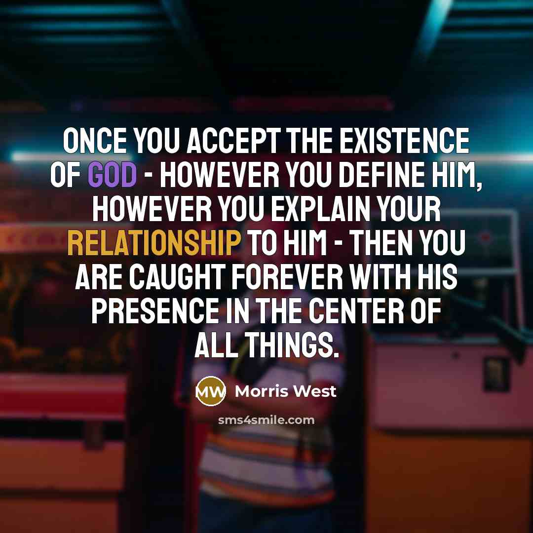 “Once you accept the existence of God - however you define him, however you explain your relationship to him - then you are caught forever with his presence in the center of all things.” quote by Morris West